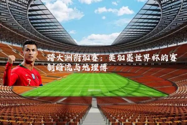 跨大洲附加赛:美加墨世界杯的赛制暗流与地理博弈