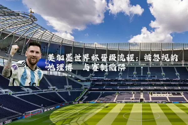 美加墨世界杯晋级流程:被忽视的地理博弈与赛制陷阱