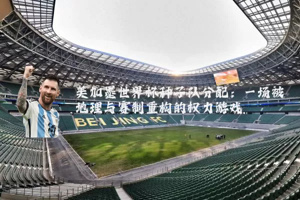 美加墨世界杯种子队分配：一场被地理与赛制重构的权力游戏