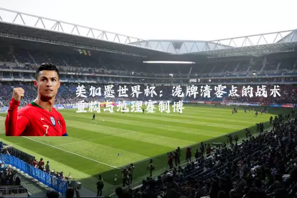 美加墨世界杯：洗牌清零点的战术重构与地理赛制博弈