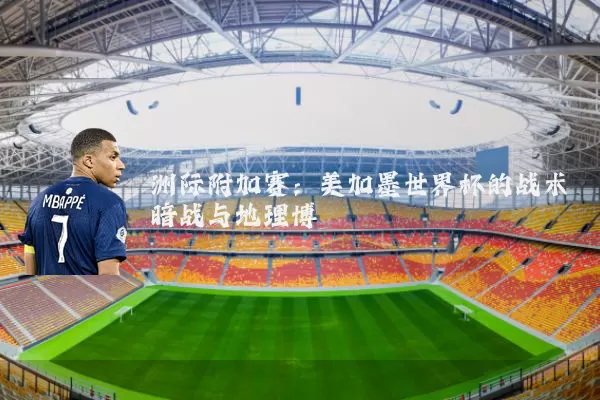 洲际附加赛:美加墨世界杯的战术暗战与地理博弈