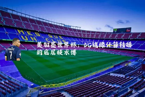 美加墨世界杯：5G边缘计算转播的底层技术博弈