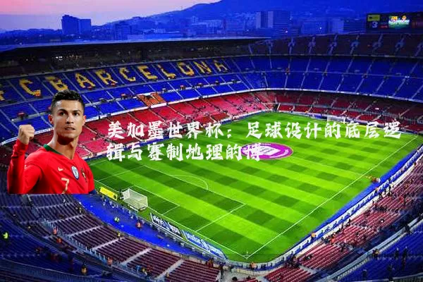 美加墨世界杯：足球设计的底层逻辑与赛制地理的博弈